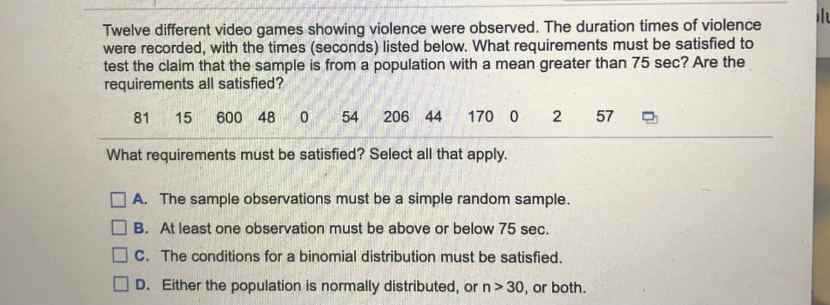 Twelve different video games showing violence were observed. The duration times of violence
were recorded, with the times (seconds) listed below. What requirements must be satisfied to
test the claim that the sample is from a population with a mean greater than 75 sec? Are the
requirements all satisfied?
81
15
600 48
54
206 44
170 0
57
What requirements must be satisfied? Select all that apply.
A. The sample observations must be a simple random sample.
B. At least one observation must be above or below 75 sec.
C. The conditions for a binomial distribution must be satisfied.
D. Either the population is normally distributed, or n> 30, or both.
O O O D
