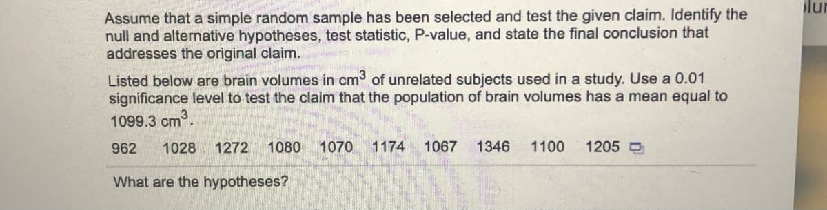 lur
Assume that a simple random sample has been selected and test the given claim. Identify the
null and alternative hypotheses, test statistic, P-value, and state the final conclusion that
addresses the original claim.
Listed below are brain volumes in cm of unrelated subjects used in a study. Use a 0.01
significance level to test the claim that the population of brain volumes has a mean equal to
1099.3 cm.
962
1028 1272
1080
1070
1174
1067
1346
1100
1205 O
What are the hypotheses?
