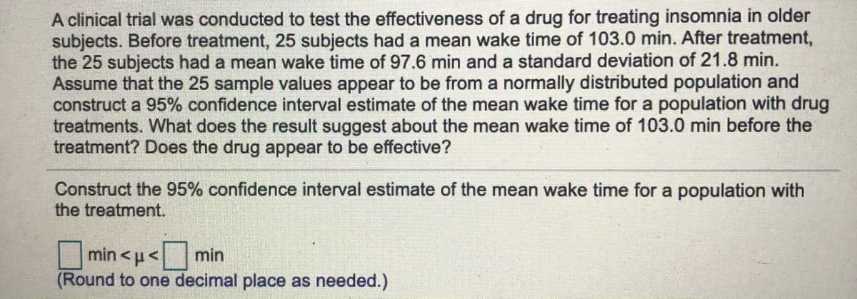 A clinical trial was conducted to test the effectiveness of a drug for treating insomnia in older
subjects. Before treatment, 25 subjects had a mean wake time of 103.0 min. After treatment,
the 25 subjects had a mean wake time of 97.6 min and a standard deviation of 21.8 min.
Assume that the 25 sample values appear to be from a normally distributed population and
construct a 95% confidence interval estimate of the mean wake time for a population with drug
treatments. What does the result suggest about the mean wake time of 103.0 min before the
treatment? Does the drug appear to be effective?
Construct the 95% confidence interval estimate of the mean wake time for a population with
the treatment.
min <µ<
min
(Round to one decimal place as needed.)
