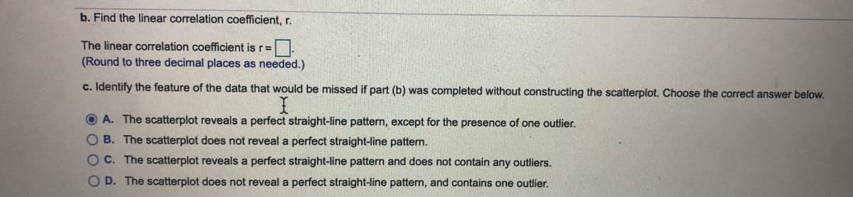 b. Find the linear correlation coefficient, r.
The linear correlation coefficient is r=.
(Round to three decimal places as needed.)
c. Identify the feature of the data that would be missed if part (b) was completed without constructing the scatterplot. Choose the correct answer below.
O A. The scatterplot reveals a perfect straight-line pattern, except for the presence of one outlier.
OB. The scatterplot does not reveal a perfect straight-line pattern.
OC. The scatterplot reveals a perfect straight-line pattern and does not contain any outliers.
O D. The scatterplot does not reveal a perfect straight-line pattern, and contains one outlier.
