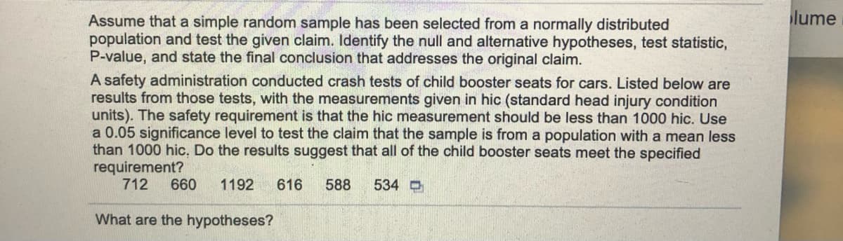 lume
Assume that a simple random sample has been selected from a normally distributed
population and test the given claim. Identify the null and alternative hypotheses, test statistic,
P-value, and state the final conclusion that addresses the original claim.
A safety administration conducted crash tests of child booster seats for cars. Listed below are
results from those tests, with the measurements given in hic (standard head injury condition
units). The safety requirement is that the hic measurement should be less than 1000 hic. Use
a 0.05 significance level to test the claim that the sample is from a population with a mean less
than 1000 hic, Do the results suggest that all of the child booster seats meet the specified
requirement?
712
660
1192
616
588
534 O
What are the hypotheses?
