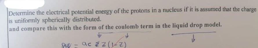 Determine the electrical potential energy of the protons in a nucleus if it is assumed that the charge
is uniformly spherically distributed.
and compare this with the form of the coulomb term in the liquid drop model.
- ac é z (1
