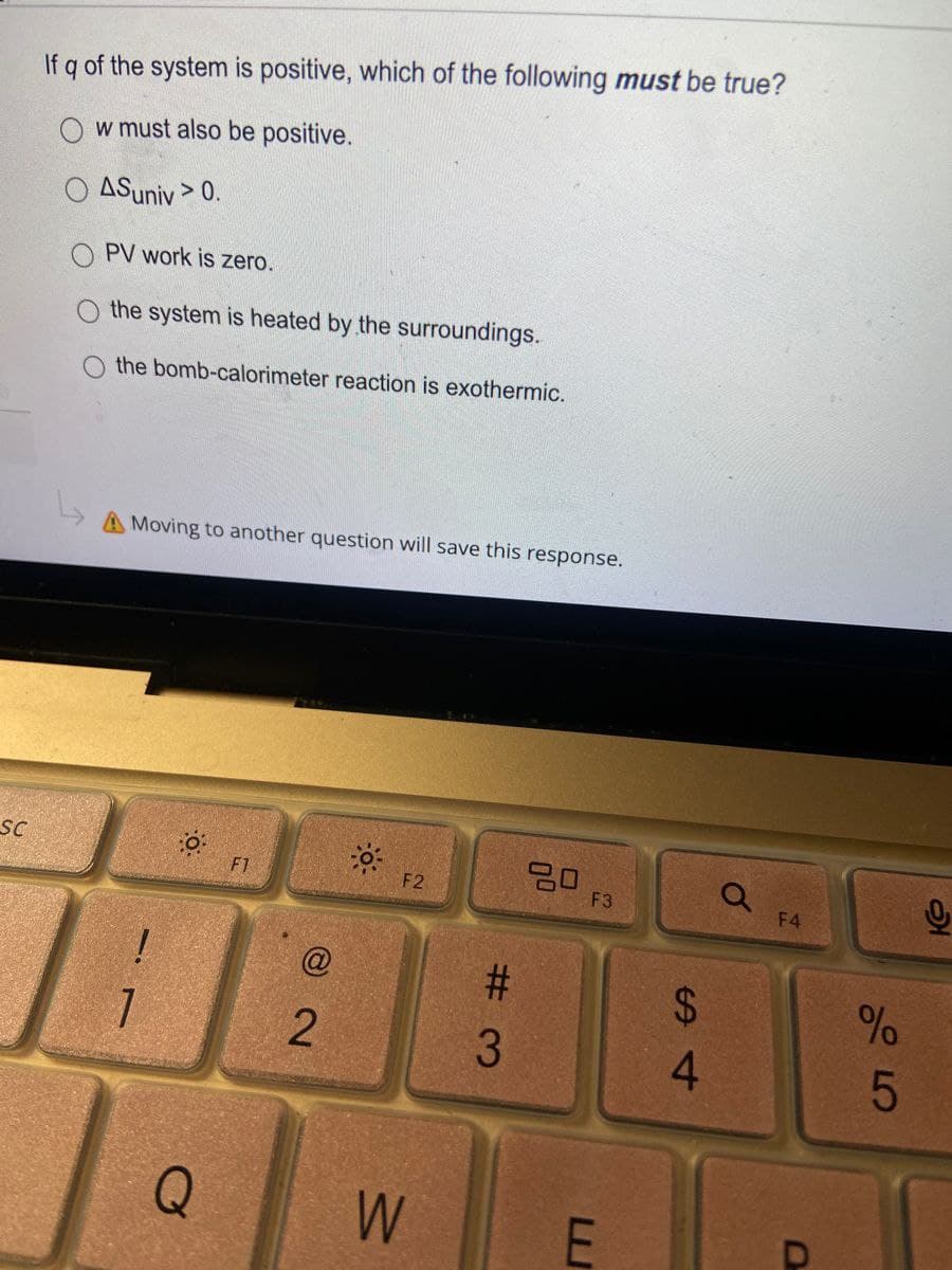 If q of the system is positive, which of the following must be true?
O w must also be positive.
ASuniv > 0.
PV work is zero.
the system is heated by the surroundings.
O the bomb-calorimeter reaction is exothermic.
A Moving to another question will save this response.
SC
20
F3
F1
F2
F4
$4
4.
Q
W
# 3
