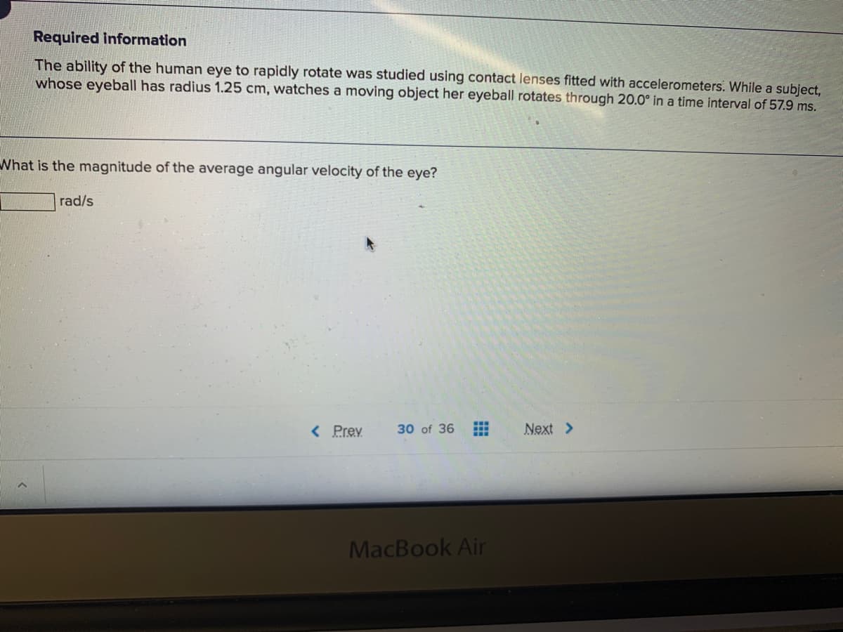 Required information
The ability of the human eye to rapidly rotate was studied using contact lenses fitted with accelerometers. While a subject,
whose eyeball has radius 1.25 cm, watches a moving object her eyeball rotates through 20.0° in a time interval of 57.9 ms.
What is the magnitude of the average angular velocity of the eye?
rad/s
< Prey
30 of 36
Next >
MacBook Air

