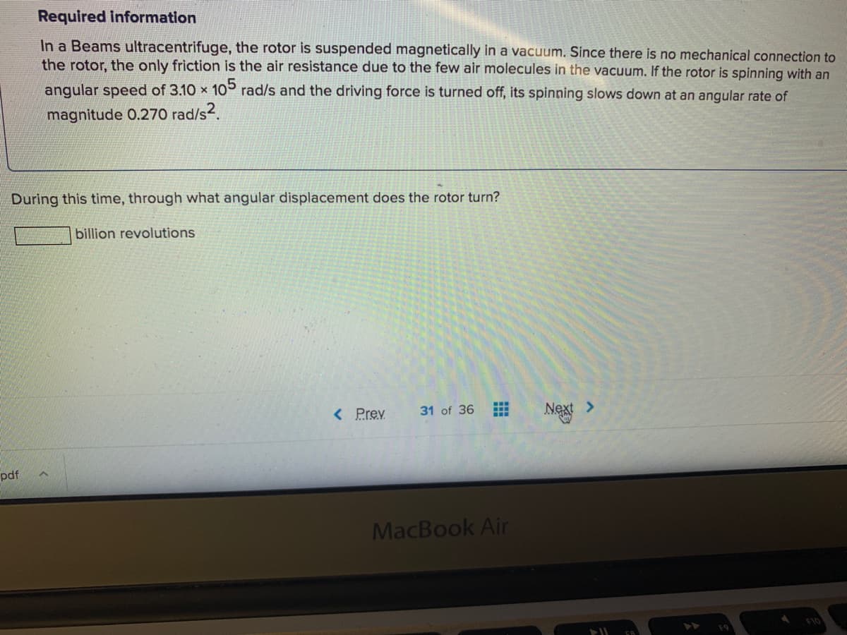 Required Information
In a Beams ultracentrifuge, the rotor is suspended magnetically in a vacuum. Since there is no mechanical connection to
the rotor, the only friction is the air resistance due to the few air molecules in the vacuum. If the rotor is spinning with an
angular speed of 3.10 x 10° rad/s and the driving force is turned off, its spinning slows down at an angular rate of
magnitude 0.270 rad/s2.
During this time, through what angular displacement does the rotor turn?
billion revolutions
< Prev
31 of 36
Next >
pdf
MacBook Air
