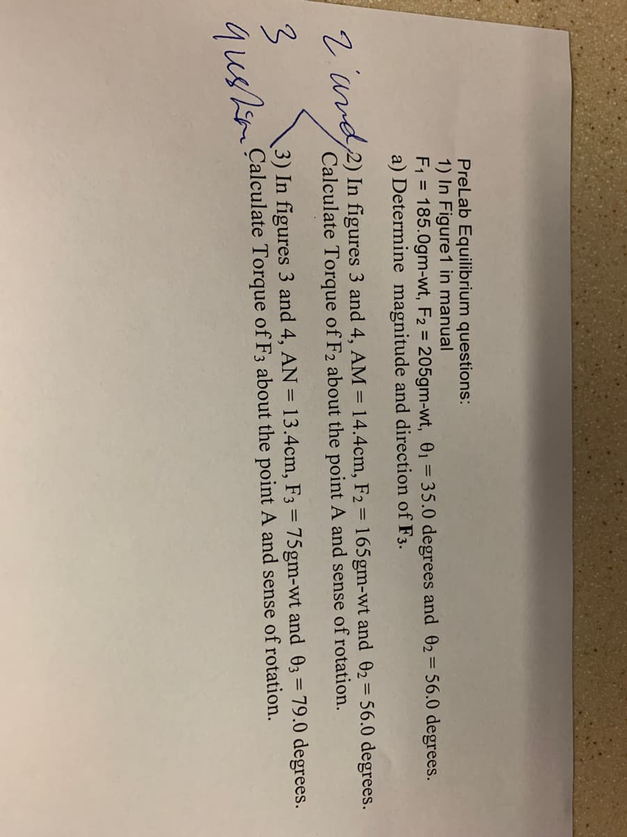 PreLab Equilibrium questions:
1) In Figure1 in manual
F1 = 185.0gm-wt, F2 = 205gm-wt, 01= 35.0 degrees and 02= 56.0 degrees.
a) Determine magnitude and direction of F3.
%3D
9. avd2) In figures 3 and 4, AM = 14.4cm, F2 = 165gm-wt and 02= 56.0 degrees.
Calculate Torque of F2 about the point A and sense of rotation.
3) In figures 3 and 4, AN = 13.4cm, F3 = 75gm-wt and 03 = 79.0 degrees.
Çalculate Torque of F3 about the point A and sense of rotation.
qushen
