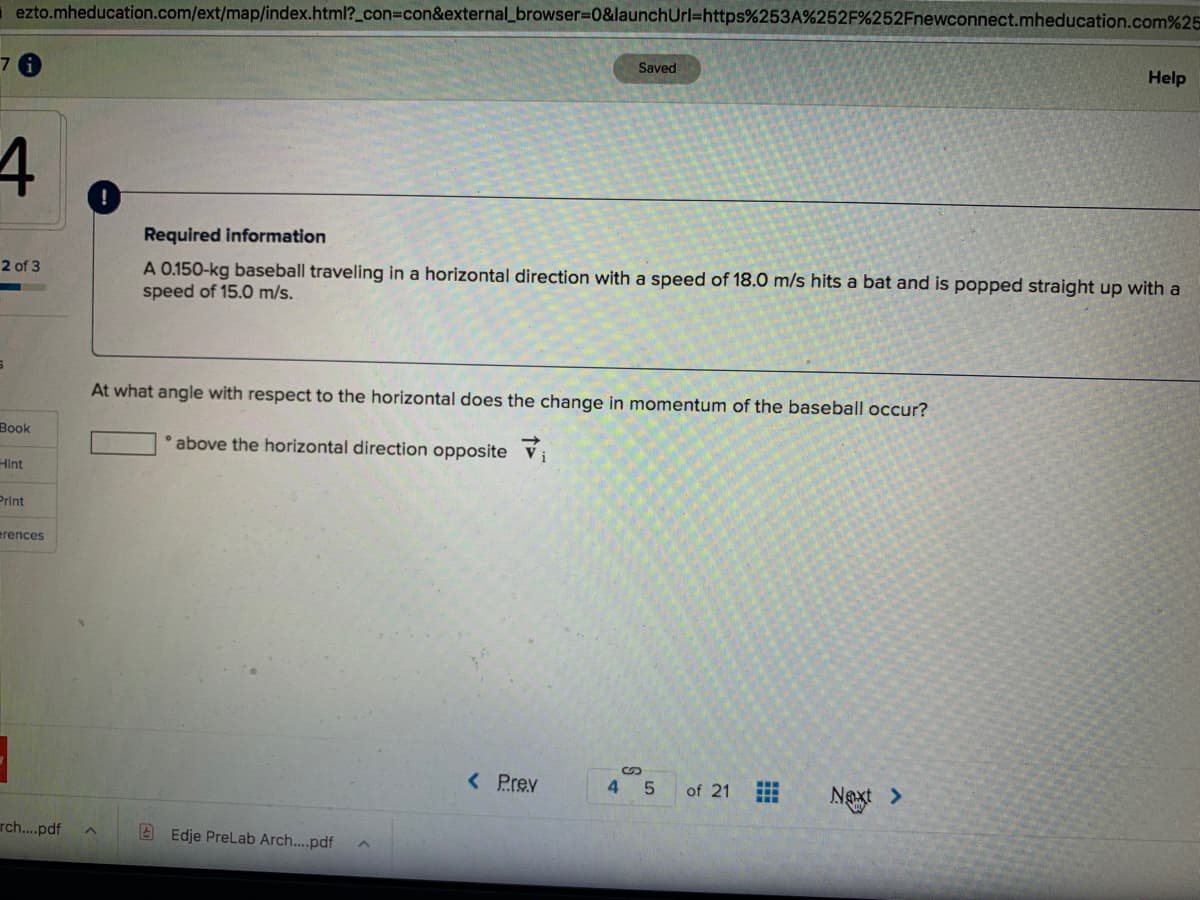ezto.mheducation.com/ext/map/index.html?_con3Dcon&external_browser%3D0&launchUrl=https%253A%252F%252Fnewconnect.mheducation.com%25
7.
Saved
Help
Required information
2 of 3
A 0.150-kg baseball traveling in a horizontal direction with a speed of 18.0 m/s hits a bat and is popped straight up with a
speed of 15.0 m/s.
At what angle with respect to the horizontal does the change in momentum of the baseball occur?
Вook
above the horizontal direction opposite Vị
Hint
Print
erences
< Prev
4 5
of 21
Next >
rch.pdf
A Edje PreLab Arch..pdf
田
