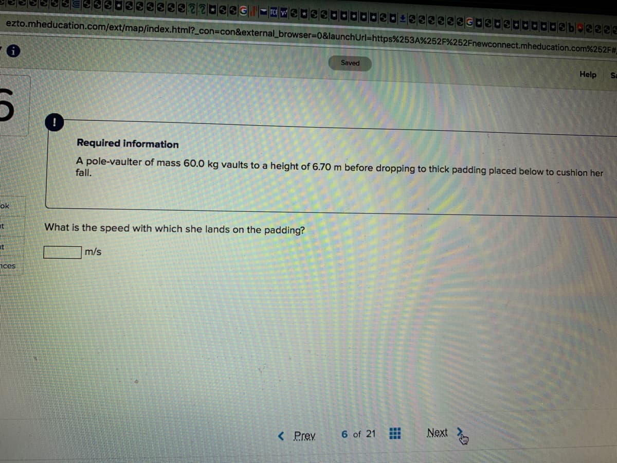 ezto.mheducation.com/ext/map/index.html?_con%3Dcon&external_browser%3D0&launchUrl=https%253A%252F%252Fnewconnect.mheducation.com%252F#
Saved
Help
Sa
Required information
A pole-vaulter of mass 60.0 kg vaults to a height of 6.70 m before dropping to thick padding placed below to cushion her
fall.
ok
What is the speed with which she lands on the padding?
at
m/s
nces
< Prev
6 of 21
Next
