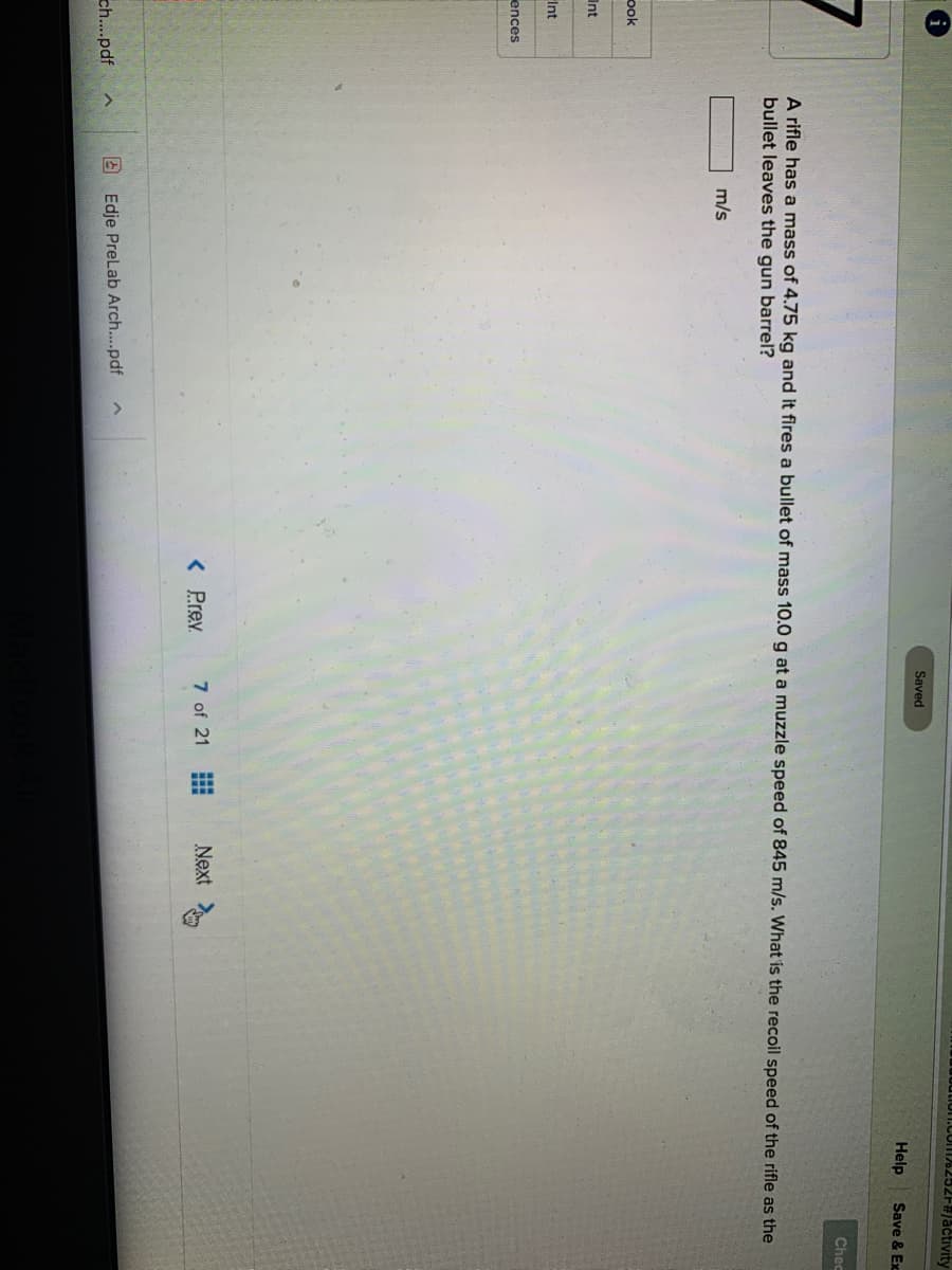 16252F#/activity
Saved
Help
Save & Ex
Chec
A rifle has a mass of 4.75 kg and it fires a bullet of mass 10.0 g at a muzzle speed of 845 m/s. What is the recoil speed of the rifle as the
bullet leaves the gun barrel?
m/s
ook
Int
Int
ences
< Prev
7 of 21
Next
2 Edje PreLab Arch...pdf
ch...pdf
