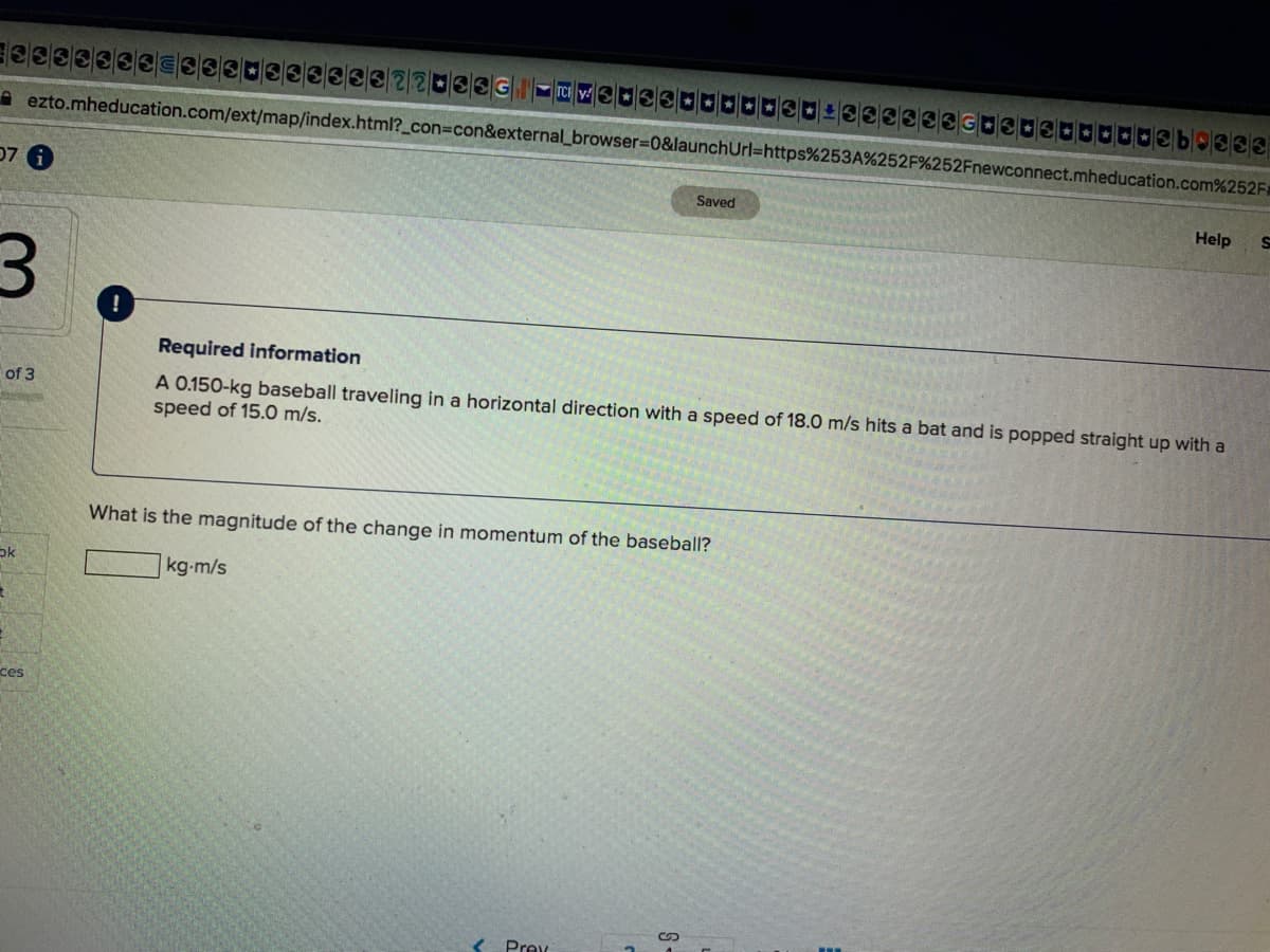 elele6
A ezto.mheducation.com/ext/map/index.html?_con3Dcon&external_browser%3D0&launchUrl=https%253A%252F%252Fnewconnect.mheducation.com%252F
07 6
Saved
Help
Required information
A 0.150-kg baseball traveling in a horizontal direction with a speed of 18.0 m/s hits a bat and is popped straight up with a
speed of 15.0 m/s.
of 3
What is the magnitude of the change in momentum of the baseball?
kg-m/s
ces
< Prev
