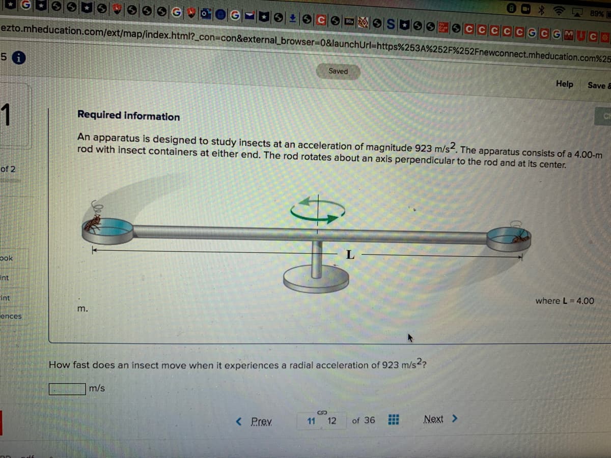 89%
CCGC G M C
ezto.mheducation.com/ext/map/index.html?_con=con&external_browser%3D0&launchUrl=https%253A%252F%252Fnewconnect.mheducation.com%25
Saved
Help
Save &
1
Required information
CH
An apparatus is designed to study insects at an acceleration of magnitude 923 m/s. The apparatus consists of a 4.00-m
rod with insect containers at either end. The rod rotates about an axis perpendicular to the rod and at its center.
of 2
pok
Int
FInt
where L = 4.00
m.
ences
How fast does an insect move when it experiences a radial acceleration of 923 m/s?
m/s
< Prev
11 12
of 36
Next >
