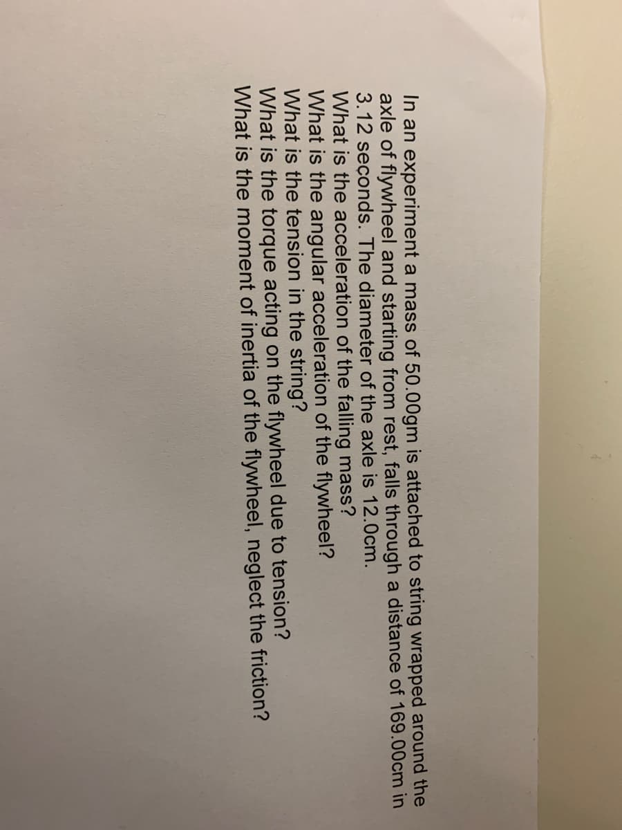 In an experiment a mass of 50.00gm is attached to string wrapped around the
axle of flywheel and starting from rest, falls through a distance of 169.00cm in
3.12 seçonds. The diameter of the axle is 12.0cm.
What is the acceleration of the falling mass?
What is the angular acceleration of the flywheel?
What is the tension in the string?
What is the torque acting on the flywheel due to tension?
What is the moment of inertia of the flywheel, neglect the friction?

