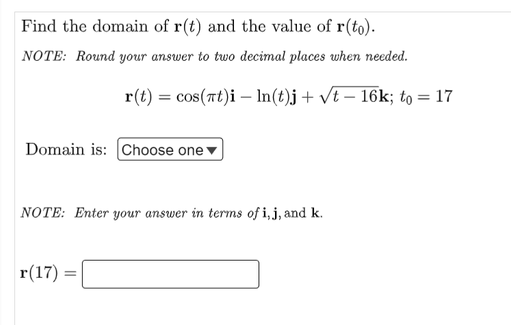 Find the domain of r(t) and the value of r(to).
NOTE: Round your answer to two decimal places when needed.
r(t) = cos(πt)i – ln(t)j + √t - 16k; to
=
Domain is: Choose one ▼
NOTE: Enter your answer in terms of i, j, and k.
r(17)
=