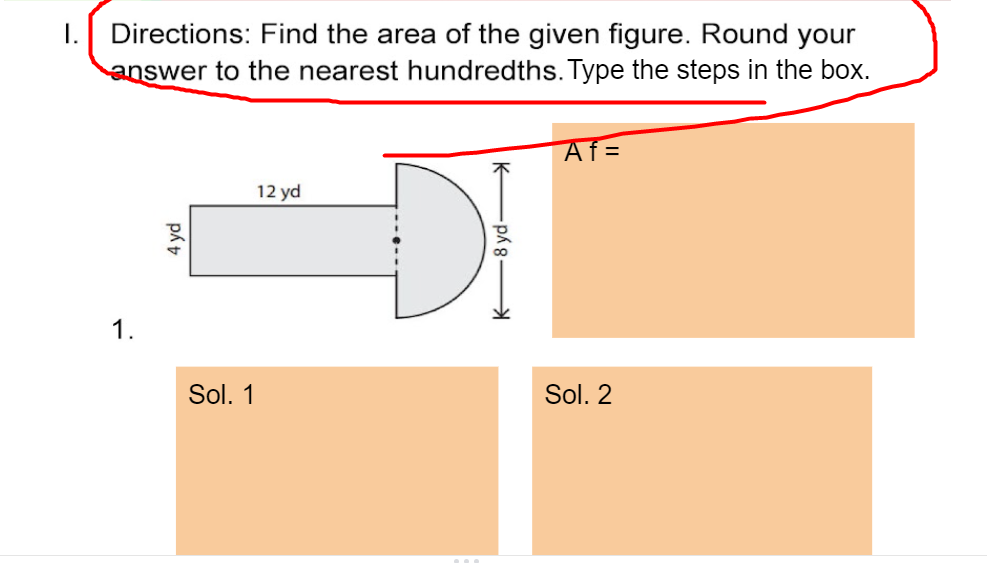 1. Directions: Find the area of the given figure. Round your
answer to the nearest hundredths. Type the steps in the box.
Af=
DI
12 yd
1.
Sol. 1
Sol. 2
4 yd
