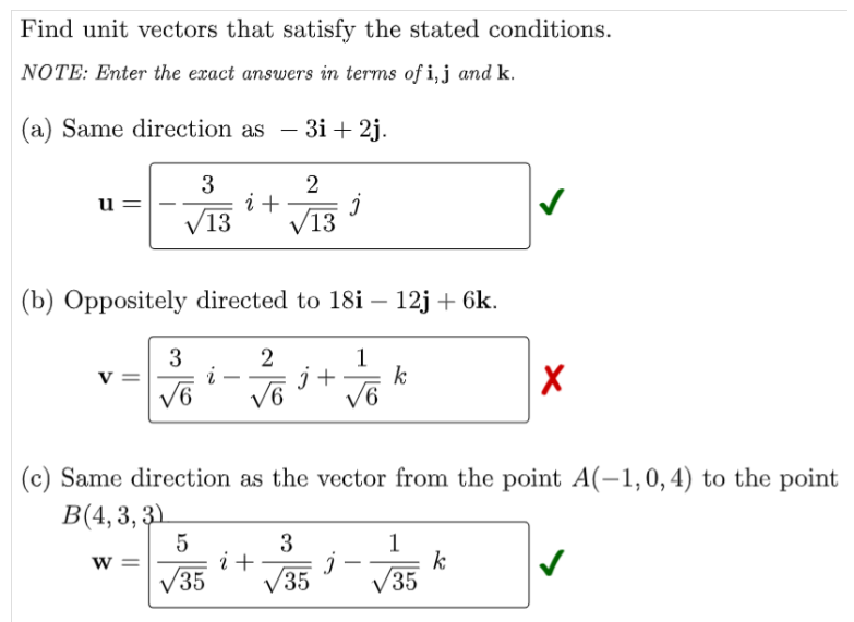 Find unit vectors that satisfy the stated conditions.
NOTE: Enter the exact answers in terms of i, j and k.
(a) Same direction as – 3i + 2j.
-
3
i +
V13
u =
V13
(b) Oppositely directed to 18i – 12j + 6k.
3
v =
2
1
k
V6
i
j +
-
V6
(c) Same direction as the vector from the point A(-1,0,4) to the point
B(4, 3, 3)
3
i+
V35
5
1
k
35
w =
V35
V
