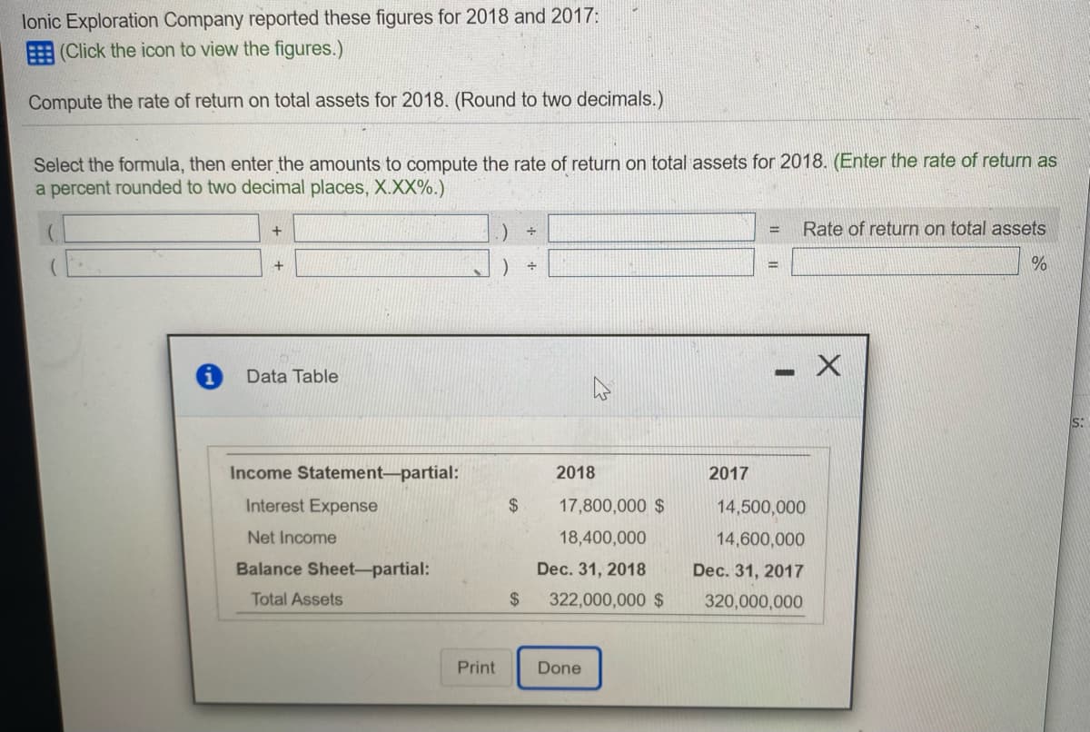 lonic Exploration Company reported these figures for 2018 and 2017:
E (Click the icon to view the figures.)
Compute the rate of return on total assets for 2018. (Round to two decimals.)
Select the formula, then enter the amounts to compute the rate of return on total assets for 2018. (Enter the rate of return as
a percent rounded to two decimal places, X.XX%.)
Rate of return on total assets
%3D
Data Table
S:
Income Statement-partial:
2018
2017
Interest Expense
$
17,800,000 $
14,500,000
Net Income
18,400,000
14,600,000
Balance Sheet-partial:
Dec. 31, 2018
Dec. 31, 2017
Total Assets
$
322,000,000 $
320,000,000
Print
Done
