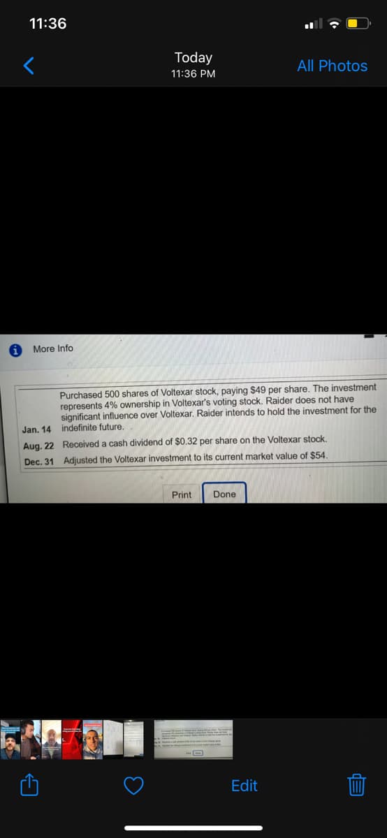 11:36
Today
All Photos
11:36 PM
More Info
Purchased 500 shares of Voltexar stock, paying $49 per share. The investment
represents 4% ownership in Voltexar's voting stock. Raider does not have
significant influence over Voltexar. Raider intends to hold the investment for the
Jan. 14 indefinite future.
Aug. 22 Received a cash dividend of $0.32 per share on the Voltexar stock.
Dec. 31 Adjusted the Voltexar investment to its current market value of $54.
Print
Done
Edit
