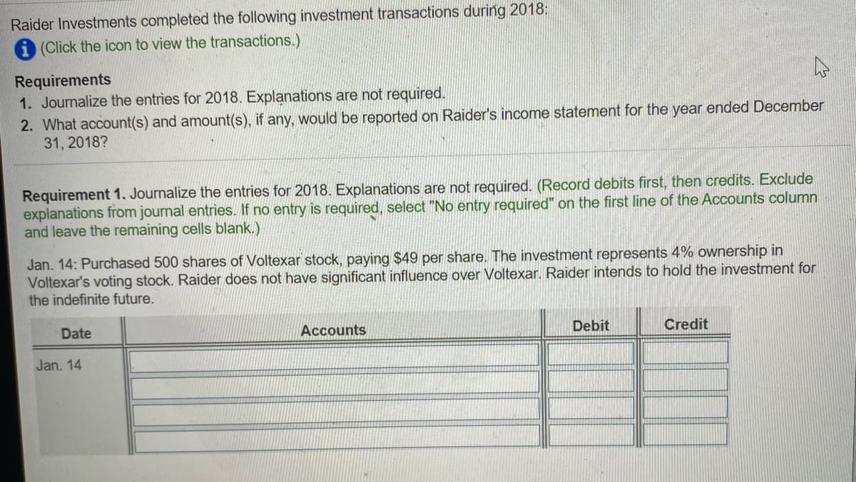 Raider Investments completed the following investment transactions during 2018:
A (Click the icon to view the transactions.)
Requirements
1. Journalize the entries for 2018. Explanations are not required.
2. What account(s) and amount(s), if any, would be reported on Raider's income statement for the year ended December
31, 2018?
Requirement 1. Journalize the entries for 2018. Explanations are not required. (Record debits first, then credits. Exclude
explanations from journal entries. If no entry is required, select "No entry required" on the first line of the Accounts column
and leave the remaining cells blank.)
Jan. 14: Purchased 500 shares of Voltexar stock, paying $49 per share. The investment represents 4% ownership in
Voltexar's voting stock. Raider does not have significant influence over Voltexar. Raider intends to hold the investment for
the indefinite future.
Date
Account
Debit
Credit
Jan. 14
