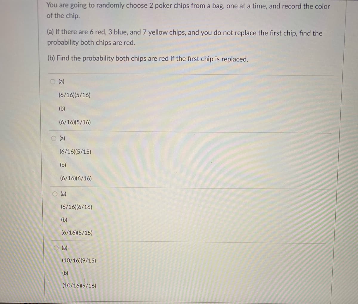 You are going to randomly choose 2 poker chips from a bag, one at a time, and record the color
of the chip.
(a) If there are 6 red, 3 blue, and 7 yellow chips, and you do not replace the first chip, find the
probability both chips are red.
(b) Find the probability both chips are red if the first chip is replaced.
O (a)
(6/16)(5/16)
(b)
(6/16)(5/16)
O (a)
(6/16)(5/15)
(b)
(6/16)(6/16)
O (a)
(6/16)(6/16)
(b)
(6/16)(5/15)
O (a)
(10/16)(9/15)
(b)
(10/16)(9/16)
