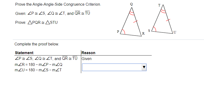 Prove the Angle-Angle-Side Congruence Criterion.
AA
Given: ZP= S, ZQ = ZT, and QR= TU
Prove: APQR = ASTU
P
R
Complete the proof below.
Statement
Reason
ZP ZS, ZQ= ZT, and QR TU Given
mZR = 180 – mZP - mZQ
mZU = 180 – mZS - mZT
