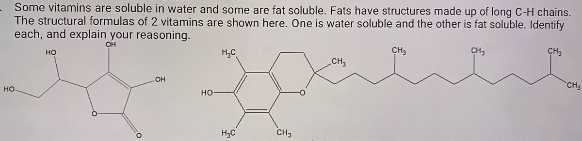 Some vitamins are soluble in water and some are fat soluble. Fats have structures made up of long C-H chains.
The structural formulas of 2 vitamins are shown here. One is water soluble and the other is fat soluble. Identify
each, and explain your reasoning.
OH
H,C
CH3
CH3
CH3
но
CH3
LOH
CH3
но
но
H3C
CH3

