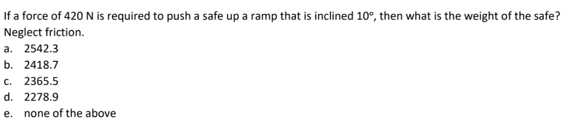 If a force of 420 N is required to push a safe up a ramp that is inclined 10°, then what is the weight of the safe?
Neglect friction.
а. 2542.3
b. 2418.7
c. 2365.5
d. 2278.9
е.
none of the above
