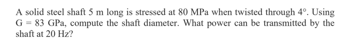 A solid steel shaft 5 m long is stressed at 80 MPa when twisted through 4°. Using
G = 83 GPa, compute the shaft diameter. What power can be transmitted by the
shaft at 20 Hz?
