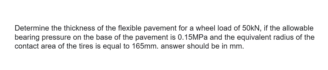 Determine the thickness of the flexible pavement for a wheel load of 50KN, if the allowable
bearing pressure on the base of the pavement is 0.15MPa and the equivalent radius of the
contact area of the tires is equal to 165mm. answer should be in mm.
