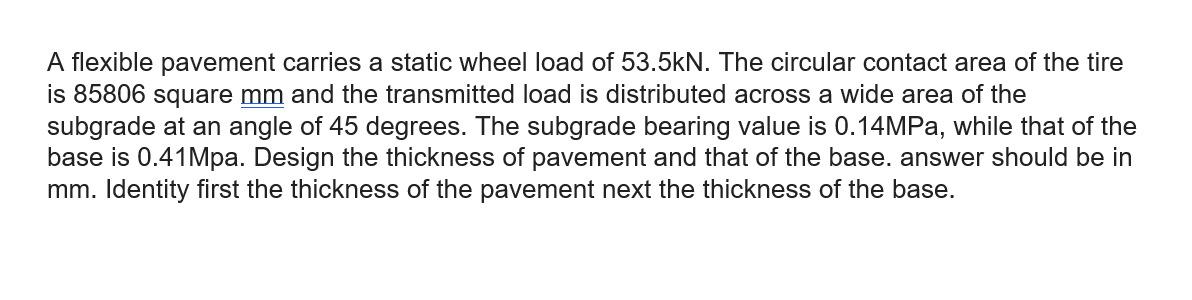 A flexible pavement carries a static wheel load of 53.5kN. The circular contact area of the tire
is 85806 square mm and the transmitted load is distributed across a wide area of the
subgrade at an angle of 45 degrees. The subgrade bearing value is 0.14MPA, while that of the
base is 0.41Mpa. Design the thickness of pavement and that of the base. answer should be in
mm. Identity first the thickness of the pavement next the thickness of the base.
