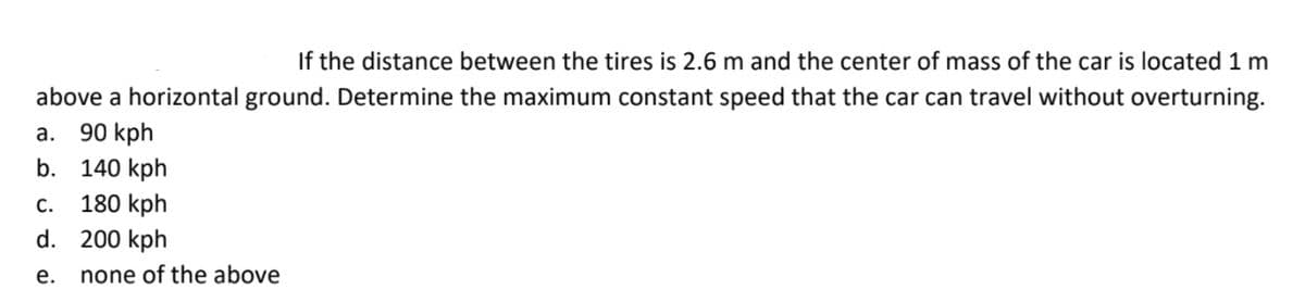 If the distance between the tires is 2.6 m and the center of mass of the car is located 1 m
above a horizontal ground. Determine the maximum constant speed that the car can travel without overturning.
90 kph
а.
140 kph
180 kph
d. 200 kph
b.
C.
е.
none of the above
