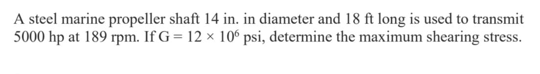 A steel marine propeller shaft 14 in. in diameter and 18 ft long is used to transmit
5000 hp at 189 rpm. If G = 12 × 10° psi, determine the maximum shearing stress.
