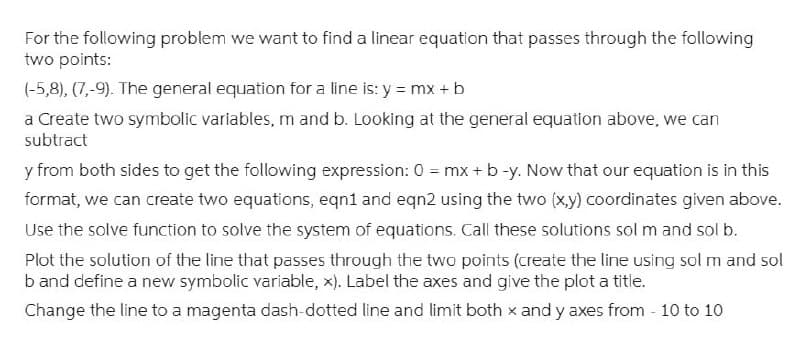 For the following problem we want to find a linear equation that passes through the following
two points:
(-5,8), (7,-9). The general equation for a line is: y = mx + b
a Create two symbolic variables, m and b. Looking at the general equation above, we can
subtract
y from both sides to get the following expression: 0 = mx + b-y. Now that our equation is in this
format, we can create two equations, eqn1 and eqn2 using the two (x,y) coordinates given above.
Use the solve function to solve the system of equations. Call these solutions sol m and sol b.
Plot the solution of the line that passes through the two points (create the line using sol m and sol
b and define a new symbolic variable, x). Label the axes and give the plot a title.
Change the line to a magenta dash-dotted line and limit both x and y axes from - 10 to 10