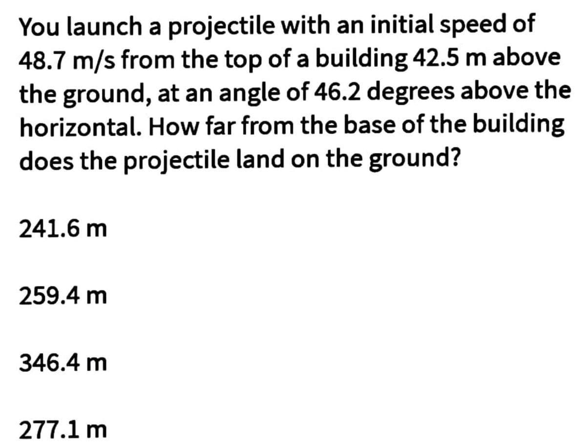 You launch a projectile with an initial speed of
48.7 m/s from the top of a building 42.5 m above
the ground, at an angle of 46.2 degrees above the
horizontal. How far from the base of the building
does the projectile land on the ground?
241.6 m
259.4 m
346.4 m
277.1 m