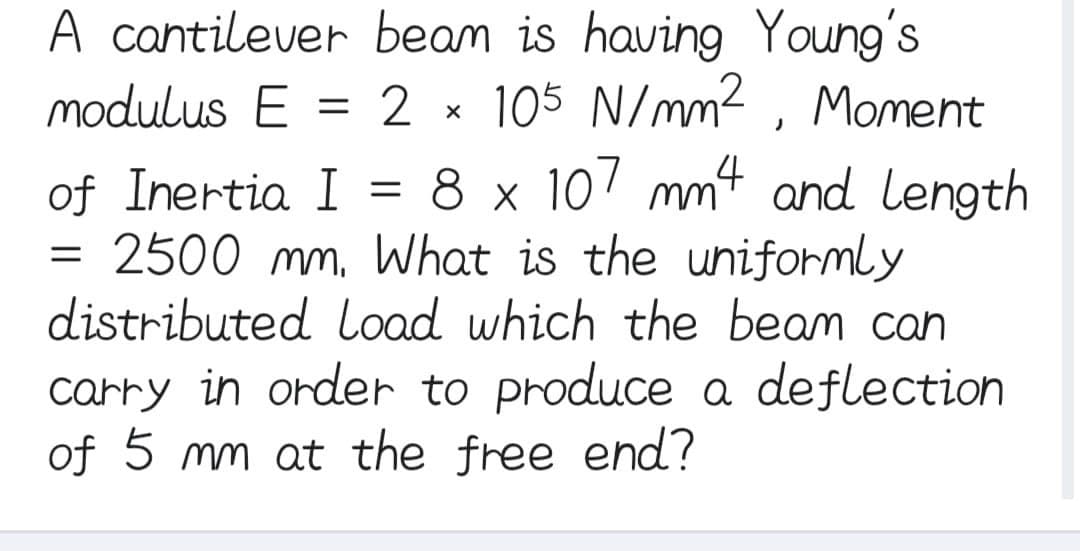 beam is having Young's
2 105 N/mm², Moment
8 x 107 mm4 and Length
of Inertia I
2500 mm. What is the uniformly
distributed load which the beam can
carry in order to produce a deflection
of 5 mm at the free end?
A cantilever
modulus E
=
=
=
X