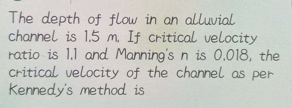 The depth of flow in an alluvial
channel is 1.5 m. If critical velocity
ratio is 1.1 and Manning's n is 0.018, the
critical velocity of the channel as per
Kennedy's method is