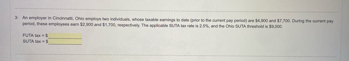 3: An employer in Cincinnatti, Ohio employs two individuals, whose taxable earnings to date (prior to the current pay period) are $4,900 and $7,700. During the current pay
period, these employees earn $2,900 and $1,700, respectively. The applicable SUTA tax rate is 2.5%, and the Ohio SUTA threshold is $9,000.
FUTA tax = $
SUTA tax = $
