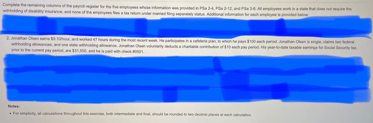 Complete the remaining columns of the payroll register for the five employees whose information was provided in PSa 2-4, PSa 2-12, and PSa 3-8. All employees work in a state that does not require the
withholding of disability insurance, and none of the employees files a tax return under married filing separately status. Additional information for each employee is provided below:
2. Jonathan Olsen earns $9.10/hour, and worked 47 hours during the most recent week. He participates in a cafeteria plan, to which he pays $100 each period. Jonathan Olsen is single, claims two federal
withholding allowances, and one state withholding allowance. Jonathan Olsen voluntarily deducts a charitable contribution of $10 each pay period. His year-to-date taxable earnings for Social Security tax,
prior to the current pay period, are $31,550, and he is paid with check #0501.
Notes:
• For simplicity, all calculations throughout this exercise, both intermediate and final, should be rounded to two decimal places at each calculation.
