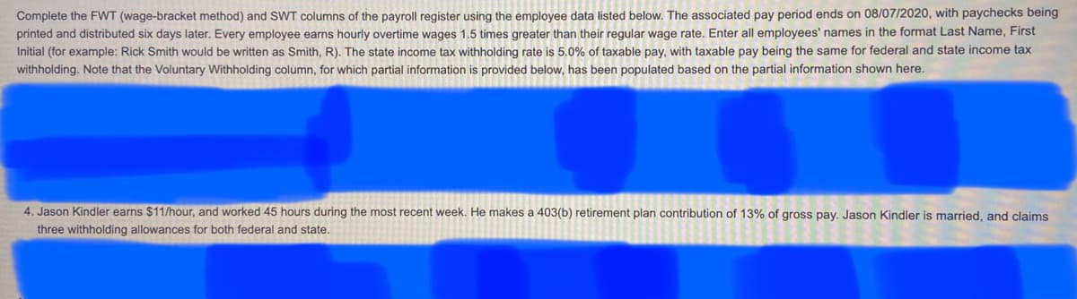 ### Payroll Register Completion Guidelines for Educational Purposes

Below you will find the instructions on how to complete the FWT (Federal Withholding Tax using the wage-bracket method) and SWT (State Withholding Tax) columns of the payroll register using specific employee data. The guidance provided is based on the payroll register for the pay period ending on 08/07/2020, with paychecks scheduled to be printed and distributed six days later.

Every employee earns an hourly wage, and any overtime is compensated at 1.5 times their regular wage rate. When entering employee names, format them as "Last Name, First Initial." For example, Rick Smith should be entered as "Smith, R."

### Tax Withholding Guidance:

- **State Income Tax (SWT):** The state income tax withholding rate is 5.0% of taxable pay. The taxable pay base for both federal and state income tax calculations is the same.
- **Voluntary Withholding:** Certain voluntary deductions are already accounted for and populated based on the partial information provided below.

#### Employee Example:

**Jason Kindler**
- **Hourly Wage:** $11/hour
- **Hours Worked:** 45 hours during the most recent week
- **Retirement Plan Contribution:** He contributes 13% of his gross pay to a 403(b) retirement plan
- **Marital Status:** Married
- **Withholding Allowances:** Claims three allowances for both federal and state withholding

In this scenario, the task is to correctly input the FWT and SWT values into the payroll register based on the guidelines and calculations described.

**Note:** Specific details for other employees and further instructions might be included but are currently obscured in the provided document image.

### Instructions for Completing the Payroll Register:

1. **Calculate Gross Pay:** Multiplied hourly wage by total hours worked, including overtime at 1.5x rate.
2. **Deduct Retirement Contribution:** Calculate 13% of gross pay to determine the amount contributed to the 403(b) plan.
3. **Determine Taxable Pay:** Subtract the retirement contribution from the gross pay.
4. **Apply Withholding Rates:**
   - Use the taxable pay to determine the amount for federal withholding tax (FWT) based on the wage-bracket method.
   - Use the 5.0% rate to determine the state withholding tax (SWT) based on the taxable pay.
5. **Input Data:** Enter the appropriate amounts