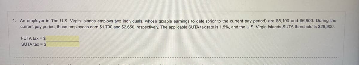 1: An employer in The U.S. Virgin Islands employs two individuals, whose taxable earnings to date (prior to the current pay period) are $5,100 and $6,900. During the
current pay period, these employees earn $1,700 and $2,650, respectively. The applicable SUTA tax rate is 1.5%, and the U.S. Virgin Islands SUTA threshold is $28,900.
FUTA tax = $
SUTA tax = $
