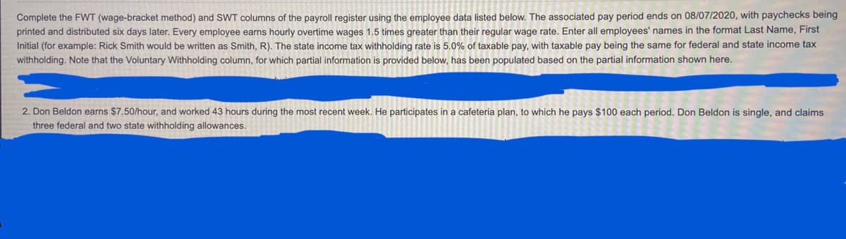 ### Payroll Register Instructions

#### Task: Completing the FWT and SWT Columns

Use the employee data provided below to complete the Federal Withholding Tax (FWT) and State Withholding Tax (SWT) columns of the payroll register. The specified payroll period ends on 08/07/2020, with paychecks printed and distributed six days later.

#### Key Points:
- **Overtime Pay**: Hourly overtime wages are calculated at 1.5 times the employee's regular hourly rate.
- **Employee Name Format**: Enter all employees' names in the format Last Name, First Initial (e.g., Rick Smith should be entered as Smith, R).
- **State Income Tax Rate**: The withholding rate for state income tax is 5.0% of taxable pay, with taxable pay being the same for both federal and state taxation purposes.
- **Voluntary Withholding**: This column has been partially filled based on the provided information.

#### Example Calculation
**Employee**: Don Beldon
1. **Hourly Wage**: $7.50 per hour
2. **Weekly Hours Worked**: 43 hours
3. **Cafeteria Plan Payment**: $100 per pay period 
4. **Marital Status**: Single
5. **Withholding Allowances**: Three federal and two state allowances

### Calculation Details:
- **Regular Pay Calculation**:
  - Regular Hours: 40 hours
  - Overtime Hours: 3 hours
  - Overtime Rate: $7.50 x 1.5 = $11.25 per hour
  - Regular Pay: 40 hours x $7.50 = $300
  - Overtime Pay: 3 hours x $11.25 = $33.75
  - **Total Pay**: $300 + $33.75 = $333.75

- **Deductions**:
  - Cafeteria Plan: $100
  - Taxable Pay: $333.75 - $100 = $233.75

- **Federal and State Withholdings** (Based on taxable pay):
  - SWI: 5% of $233.75 = $11.69

#### Notes:
- Ensure all the calculations are accurate and any additional instructions are followed while filling out the payroll register.
- The Voluntary Withholding column should align with the given partial information.