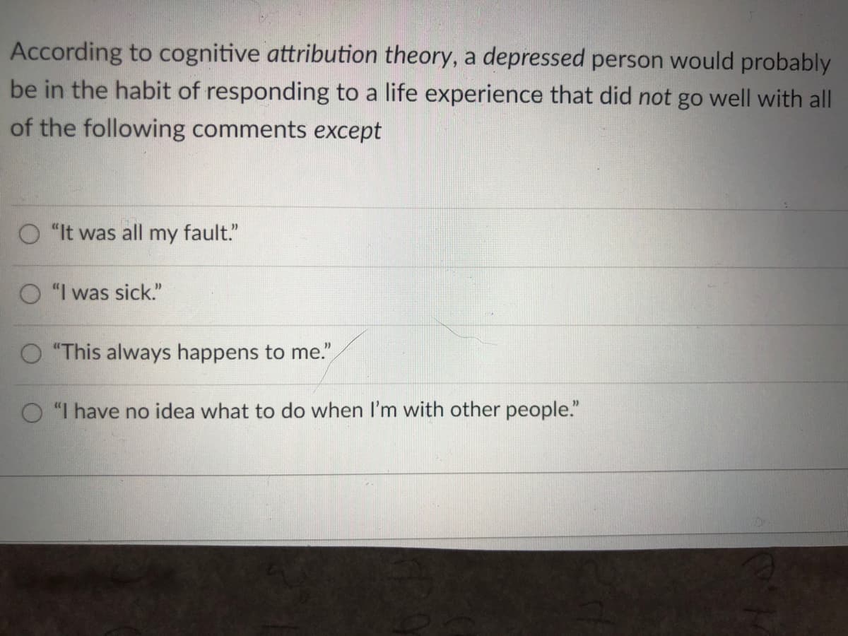 According to cognitive attribution theory, a depressed person would probably
be in the habit of responding to a life experience that did not go well with all
of the following comments except
"It was all my fault."
"I was sick."
O "This always happens to me."
O "I have no idea what to do when I'm with other people."
