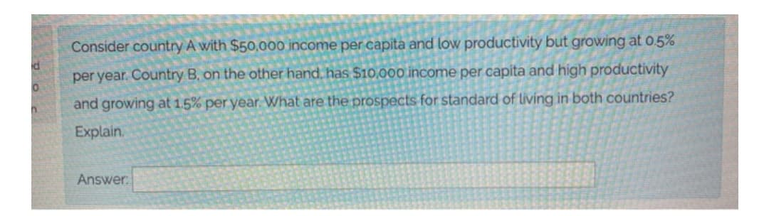 Consider country A with $50,000 income per capita and low productivity but growing at 0.5%
per year. Country B, on the other hand, has $10,000 income per capita and high productivity
and growing at 1.5% per year. What are the prospects for standard of living in both countries?
Explain.
Answer:
