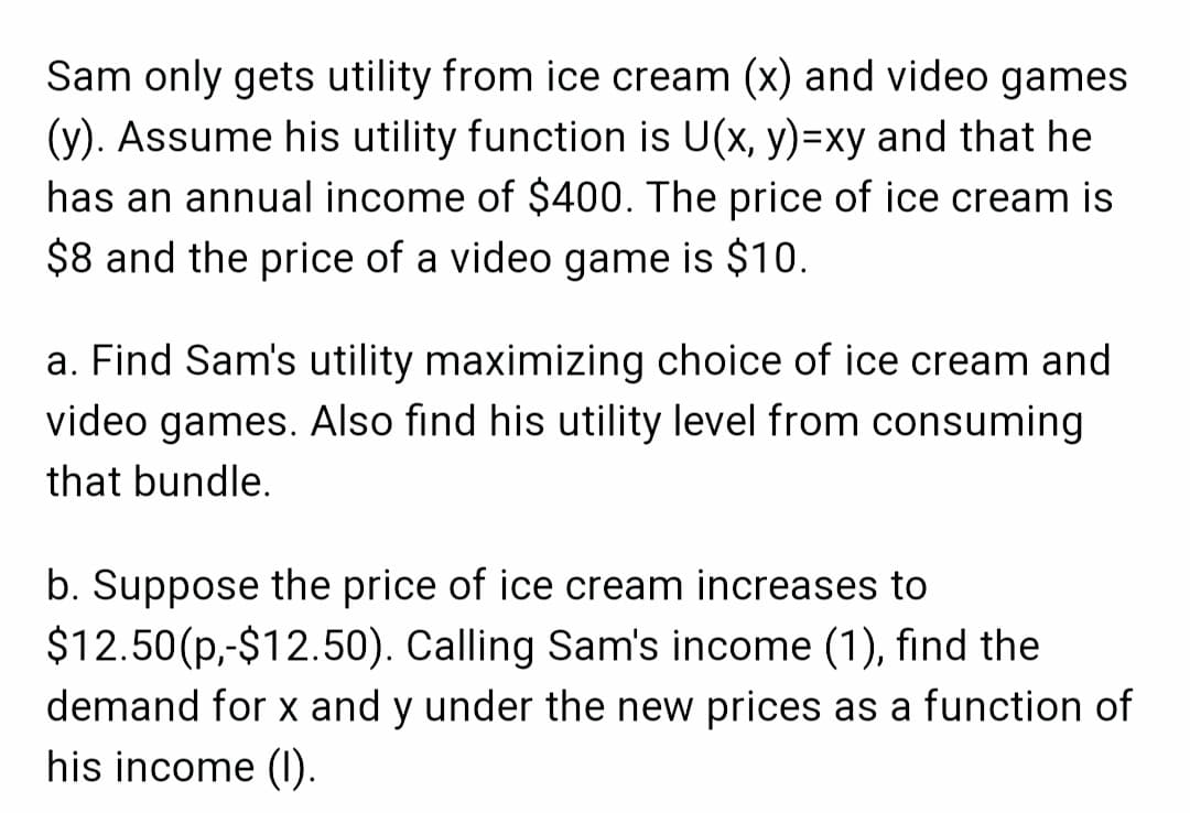 Sam only gets utility from ice cream (x) and video games
(y). Assume his utility function is U(x, y)=xy and that he
has an annual income of $400. The price of ice cream is
$8 and the price of a video game is $10.
a. Find Sam's utility maximizing choice of ice cream and
video games. Also find his utility level from consuming
that bundle.
b. Suppose the price of ice cream increases to
$12.50(p,-$12.50). Calling Sam's income (1), find the
demand for x and y under the new prices as a function of
his income (1).