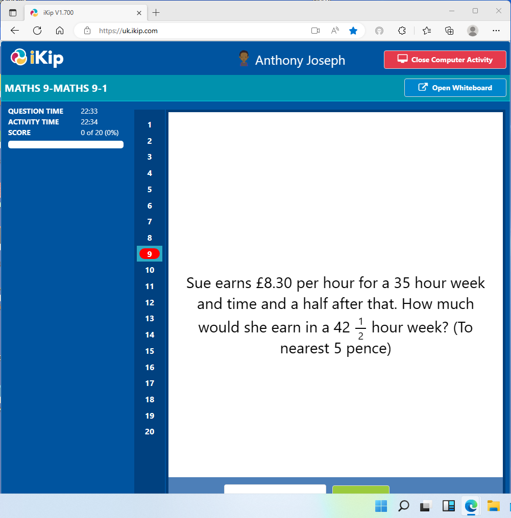 0V
←
iKip V1.700
ikip
https://uk.ikip.com
MATHS 9-MATHS 9-1
+
QUESTION TIME 22:33
ACTIVITY TIME
22:34
SCORE
0 of 20 (0%)
1
2
3
4
5
6
7
8
9
10
11
12
13
14
15
16
17
18
19
20
D
A
Anthony Joseph
Close Computer Activity
Open Whiteboard
Sue earns £8.30 per hour for a 35 hour week
and time and a half after that. How much
O
would she earn in a 42 hour week? (To
nearest 5 pence)
IC
