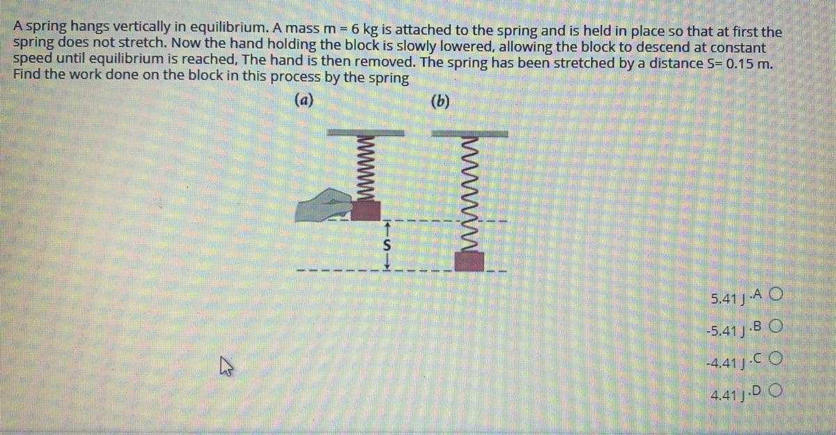 A spring hangs vertically in equilibrium. A mass m = 6 kg is attached to the spring and is held in place so that at first the
spring does not stretch. Now the hand holding the block is slowly lowered, allowing the block to descend at constant
speed until equilibrium is reached, The hand is then removed. The spring has been stretched by a distance S= 0.15 m.
Find the work done on the block in this process by the spring
(a)
(b)
5,41 J A O
5.41 J B O
-4.41 J C O
4.41 J-D O
