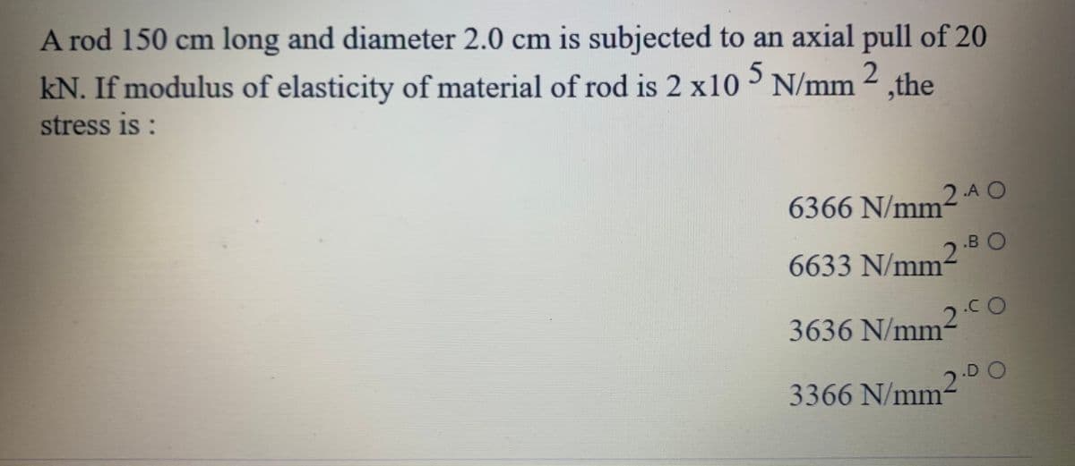 A rod 150 cm long and diameter 2.0 cm is subjected to an axial pull of 20
kN. If modulus of elasticity of material of rod is 2 x10 N/mm 2
stress is:
5.
,the
2-A O
6366 N/mm
.B O
6633 N/mm
3636 N/mm
2.00
D O
3366 N/mm-
