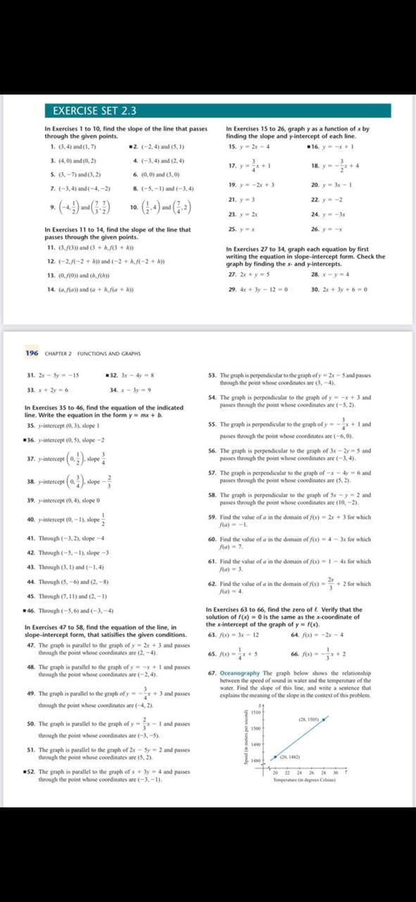 EXERCISE SET 2.3
In Exercises 1 to 10, find the slope of the line that passes
through the given points.
1. (3,4) and (1,7)
3. (4,0) and (0, 2)
5. (3-7) and (3,2)
7. (-3,4) and (-4,-2)
9. (-4) (¹)
2 (-2,4) and (5,1)
4. (-3,4) and (2,4)
6. (0,0) and (3,0)
8 (-5,-1) and (-3,4)
In Exercises 11 to 14, find the slope of the line that
passes through the given points.
11. (3/3)) and (3+Af(3 + A))
12. (-2,-2)) and (-2+(-2+A)
13, (0,/(0)) and (h.)
14. (a,f(a)) and (a + k,f(a+h))
31. 2x-5--15
33. x+2y=6
10.
196 CHAPTER 2 FUNCTIONS AND GRAPHS
32. 3x - 4y - 8
34. x-3y=9
40. y-intercept (0, -1), slope
41. Through (-3,2), slope-4
42. Through (-5,-1), slope-3
43. Through (3, 1) and (-1.4)
44. Through (5.-6) and (2.-8)
45. Through (7,11) and (2,-1)
46. Through (-5,6) and (-3,-4)
In Exercises 35 to 46, find the equation of the indicated
line. Write the equation in the form y= mx + b.
35. -intercept (0, 3), slope 11
36. y-intercept (0,5), slope-21
37. y-intercepe (0.). slope
38. y-intercept (a). stope-
39. y-intercept (0,4), slope 0
In Exercises 47 to 58, find the equation of the line, in
slope-intercept form, that satisifies the given conditions.
47. The graph is parallel to the graph of y2x + 3 and passes
through the point whose coordinates are (2,-4).
48. The graph is parallel to the graph of y=-x+1 and passes
through the point whose coordinates are (-2,4).
49. The graph is parallel to the graph of y-+3 and passes
through the point whose coordinates are (-4,2)
50. The graph is parallel to the graph of y-x-1 and passes
through the point whose coordinates are (-3,-5)
51. The graph is parallel to the graph of 2x-5y-2 and passes
through the point whose coordinates are (5, 2)
52. The graph is parallel to the graph of x + 3y 4 and passes
through the point whose coordinates are (-3,-1).
In Exercises 15 to 26, graph y as a function of x by
finding the slope and y-intercept of each line.
15. y-21-4
16. y=-x+1
17. y=x+1
19. y=-2x+3
21. y 3
23. y = 2x
25. yax
18. y=-x+4
In Exercises 27 to 34, graph each equation by first
writing the equation in slope-intercept form. Check the
graph by finding the x- and y-intercepts.
27. 2x+y = 5
28. x-y=4
29. 4x+3y-12-0
30, 2x+3y+6=0
20. y 3-1
53. The graph is perpendicular to the graph of y=2x-5 and passes
through the point whose coordinates are (3,-4).
22. y = -2
24
54. The graph is perpendicular to the graph of y=-x+ 3 and
passes through the point whose coordinates are (-5,2).
3
55. The graph is perpendicular to the graph of y=-x+ 1 and
passes through the point whose coordinates are (-6,0).
y=-3x
26. y-x
ya
56. The graph is perpendicular to the graph of 3x-2y5 and
passes through the point whose coordinates are (-3,4).
57. The graph is perpendicular to the graph of -x-4-6 and
passes through the point whose coordinates are (5,2)
58. The graph is perpendicular to the graph of 5x-y-2 and
passes through the point whose coordinates are (10,-2).
59. Find the value of a in the domain of f(x)=2x+3 for which
fa) -1.
60. Find the value of a in the domain of fox)-4-3x for which
fla) 7.
1500
61. Find the value of a in the domain of fix)-1-4x for which
fla) 3.
21500
62. Find the value of a in the domain of f(x)+2 for which
fa)-4.
1400
In Exercises 63 to 66, find the zero of f. Verify that the
solution of f(x)=0 is the same as the x-coordinate of
the x-intercept of the graph of y = f(x).
63. /0x)-3x-12
64. f(x)=-2x-4
1480
67. Oceanography The graph below shows the relationship
between the speed of sound in water and the temperature of the
water. Find the slope of this line, and write a sentence that
explains the meaning of the slope in the context of this problem.
(2012)
(28 150
20 22 24 26 28 30
Temperature in degrees C)