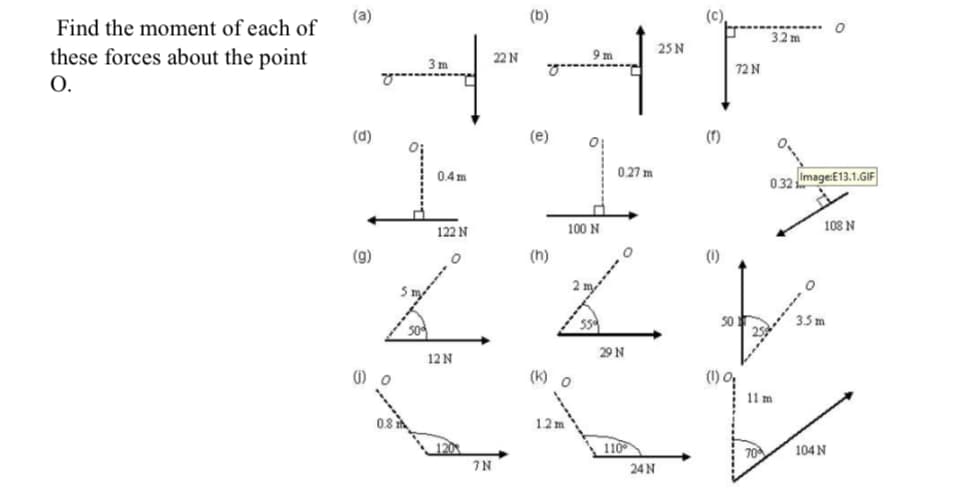 (a)
(b)
(c)
Find the moment of each of
32 m
25 N
these forces about the point
O.
22 N
9m
3 m
72 N
(d)
(e)
(r)
0.4m
0.27 m
032 Image:E13.1.GIF
100 N
108 N
122 N
(g)
(h)
(1)
2
3.5 m
29 N
12 N
() o
(K) o
(1) O
11 m
081
1.2 m
120
110
70
104 N
7N
24 N
