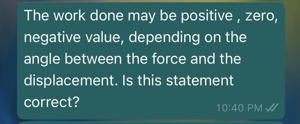 The work done may be positive , zero,
negative value, depending on the
angle between the force and the
displacement. Is this statement
correct?
10:40 PM A
