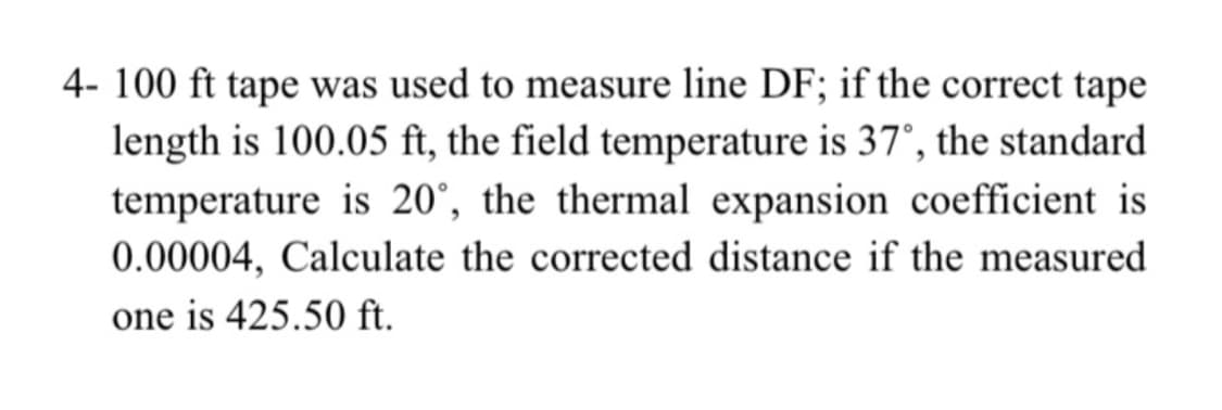 4- 100 ft tape was used to measure line DF; if the correct tape
length is 100.05 ft, the field temperature is 37°, the standard
temperature is 20°, the thermal expansion coefficient is
0.00004, Calculate the corrected distance if the measured
one is 425.50 ft.
